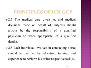  2.7 The medical care given to, and medical
decisions made on behalf of, subjects should
always be the responsibility of a qualified
physician or, when appropriate, of a qualified
dentist.
 2.8 Each individual involved in conducting a trial
should be qualified by education, training, and
experience to perform his or her respective task(s).
40
 