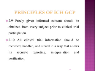  2.9 Freely given informed consent should be
obtained from every subject prior to clinical trial
participation.
 2.10 All clinical trial information should be
recorded, handled, and stored in a way that allows
its accurate reporting, interpretation and
verification.
41
 