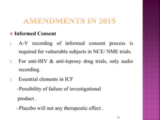  Informed Consent
1. A-V recording of informed consent process is
required for vulnerable subjects in NCE/ NME trials.
2. For anti-HIV & anti-leprosy drug trials, only audio
recording.
3. Essential elements in ICF
–Possibility of failure of investigational
product .
–Placebo will not any therapeutic effect .
50
 