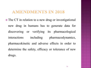  The CT in relation to a new drug or investigational
new drug in humans has to generate data for
discovering or verifying its pharmacological
interactions including pharmacodynamics,
pharmacokinetic and adverse effects in order to
determine the safety, efficacy or tolerance of new
drugs.
51
 
