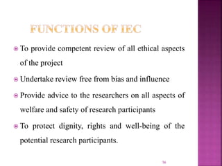  To provide competent review of all ethical aspects
of the project
 Undertake review free from bias and influence
 Provide advice to the researchers on all aspects of
welfare and safety of research participants
 To protect dignity, rights and well-being of the
potential research participants.
56
 
