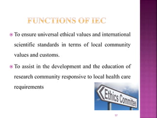  To ensure universal ethical values and international
scientific standards in terms of local community
values and customs.
 To assist in the development and the education of
research community responsive to local health care
requirements
57
 