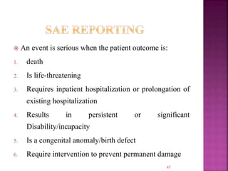  An event is serious when the patient outcome is:
1. death
2. Is life-threatening
3. Requires inpatient hospitalization or prolongation of
existing hospitalization
4. Results in persistent or significant
Disability/incapacity
5. Is a congenital anomaly/birth defect
6. Require intervention to prevent permanent damage
67
 