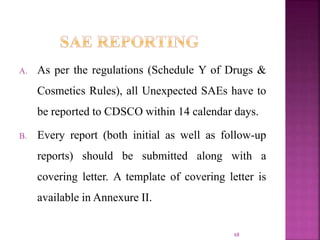 A. As per the regulations (Schedule Y of Drugs &
Cosmetics Rules), all Unexpected SAEs have to
be reported to CDSCO within 14 calendar days.
B. Every report (both initial as well as follow-up
reports) should be submitted along with a
covering letter. A template of covering letter is
available in Annexure II.
68
 