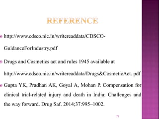  http://www.cdsco.nic.in/writereaddata/CDSCO-
GuidanceForIndustry.pdf
 Drugs and Cosmetics act and rules 1945 available at
http://www.cdsco.nic.in/writereaddata/Drugs&CosmeticAct. pdf
 Gupta YK, Pradhan AK, Goyal A, Mohan P. Compensation for
clinical trial-related injury and death in India: Challenges and
the way forward. Drug Saf. 2014;37:995–1002.
72
 