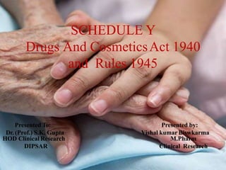 SCHEDULE Y
Drugs And CosmeticsAct 1940
and Rules 1945
Presented To:
Dr. (Prof.) S.K. Gupta
HOD Clinical Research
DIPSAR
Presented by:
Vishal kumar Biswkarma
M.Pharm
Clinical Research
 