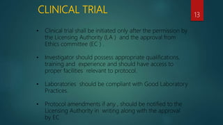 CLINICAL TRIAL 13
• Clinical trial shall be initiated only after the permission by
the Licensing Authority (LA ) and the approval from
Ethics committee (EC ) .
• Investigator should possess appropriate qualifications,
training and experience and should have access to
proper facilities relevant to protocol.
• Laboratories should be compliant with Good Laboratory
Practices.
• Protocol amendments if any , should be notified to the
Licensing Authority in writing along with the approval
by EC
 