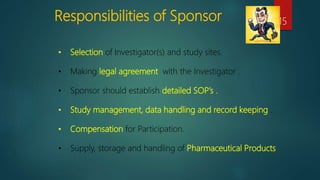 Responsibilities of Sponsor 15
• Selection of Investigator(s) and study sites.
• Making legal agreement with the Investigator .
• Sponsor should establish detailed SOP’s .
• Study management, data handling and record keeping .
• Compensation for Participation.
• Supply, storage and handling of Pharmaceutical Products
 