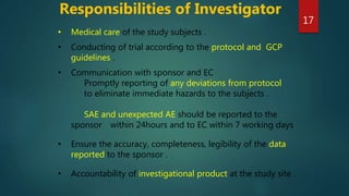 • Medical care of the study subjects .
• Conducting of trial according to the protocol and GCP
guidelines .
• Communication with sponsor and EC
Promptly reporting of any deviations from protocol
to eliminate immediate hazards to the subjects .
SAE and unexpected AE should be reported to the
sponsor within 24hours and to EC within 7 working days
• Ensure the accuracy, completeness, legibility of the data
reported to the sponsor .
• Accountability of investigational product at the study site .
Responsibilities of Investigator
17
 