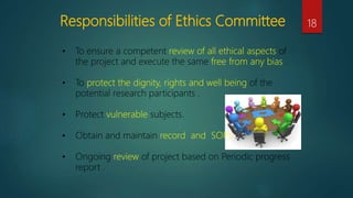 Responsibilities of Ethics Committee 18
• To ensure a competent review of all ethical aspects of
the project and execute the same free from any bias .
• To protect the dignity, rights and well being of the
potential research participants .
• Protect vulnerable subjects.
• Obtain and maintain record and SOPs .
• Ongoing review of project based on Periodic progress
report .
 