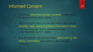 Informed Consent 20
• In all trials, informed written consent is required to
be obtained from each subject .
• The Investigator must provide information about study
verbally and using a patient information sheet
(PIS) in a language that is nontechnical and
understandable by the subject.
• Both PIS and ICF should have been approved by the
ethics committee and submit to the Licensing
Authority .
 