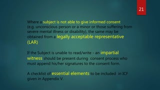 Where a subject is not able to give informed consent
(e.g. unconscious person or a minor or those suffering from
severe mental illness or disability), the same may be
obtained from a legally acceptable representative
(LAR)
If the Subject is unable to read/write - an impartial
witness should be present during consent process who
must append his/her signatures to the consent form.
A checklist of essential elements to be included in ICF
given in Appendix V.
21
 