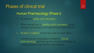 Human Pharmacology (Phase I)
• To estimate safety and tolerability .
• Often carried out in healthy adult volunteers using
clinical, physiological and biochemical observations.
• At least 2 subjects should be used on each dose.
• Carried out by investigators trained in clinical
pharmacology and having the necessary facilities to
closely observe and monitor the subjects .
Phases of clinical trial 22
 