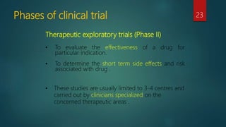 Phases of clinical trial 23
Therapeutic exploratory trials (Phase II)
• To evaluate the effectiveness of a drug for
particular indication.
• To determine the short term side effects and risk
associated with drug .
• These studies are usually limited to 3-4 centres and
carried out by clinicians specialized on the
concerned therapeutic areas .
 