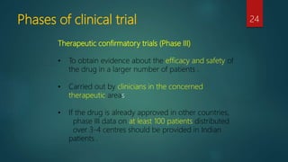 Phases of clinical trial 24
Therapeutic confirmatory trials (Phase III)
• To obtain evidence about the efficacy and safety of
the drug in a larger number of patients .
• Carried out by clinicians in the concerned
therapeutic areas
• If the drug is already approved in other countries,
phase III data on at least 100 patients distributed
over 3-4 centres should be provided in Indian
patients .
 