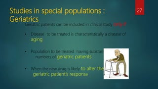 Studies in special populations :
Geriatrics
27
Geriatric patients can be included in clinical study only if
• Disease to be treated is characteristically a disease of
aging
• Population to be treated having substantial
numbers of geriatric patients
• When the new drug is likely to alter the
geriatric patient’s response.
 