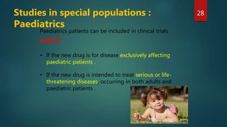 Paediatrics patients can be included in clinical trials
only if
• If the new drug is for disease exclusively affecting
paediatric patients .
• If the new drug is intended to treat serious or life-
threatening diseases, occurring in both adults and
paediatric patients .
Studies in special populations :
Paediatrics
28
 