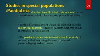 Written informed consent should be obtained from the
parent/legal guardian. However, paediatric patients should
be informed to fullest extent .
If a paediatric patient wishes to withdraw from study of
serious or life-threatening diseases , continued
parental/legal guardian consent .
Studies in special populations
:Paediatrics
29
Carried out after the phase III clinical trials in adults, can be
studied earlier only if , disease occurs primarily in children .
 