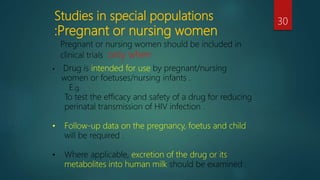 Studies in special populations
:Pregnant or nursing women
30
• Drug is intended for use by pregnant/nursing
women or foetuses/nursing infants .
E.g.
To test the efficacy and safety of a drug for reducing
perinatal transmission of HIV infection .
• Follow-up data on the pregnancy, foetus and child
will be required .
• Where applicable, excretion of the drug or its
metabolites into human milk should be examined .
Pregnant or nursing women should be included in
clinical trials only when
 