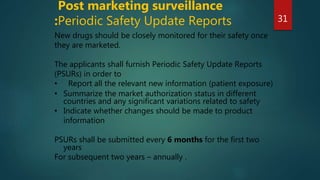 New drugs should be closely monitored for their safety once
they are marketed.
The applicants shall furnish Periodic Safety Update Reports
(PSURs) in order to
• Report all the relevant new information (patient exposure)
• Summarize the market authorization status in different
countries and any significant variations related to safety
• Indicate whether changes should be made to product
information
PSURs shall be submitted every 6 months for the first two
years
For subsequent two years – annually .
Post marketing surveillance
:Periodic Safety Update Reports 31
 