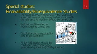Special studies:
Bioavailability/Bioequivalence Studies
32
• For drugs approved elsewhere in the world and
absorbed systemically, bioequivalence study with
the reference formulation should be carried out.
• Evaluation of the effect of
food should be carried out
• Dissolution and bioavailability
data to be submitted
• All BA / BE studies should be
conducted according to the
prescribed guidelines (ICMR guidelines)
 