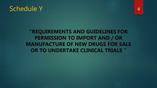 Schedule Y 4
“REQUIREMENTS AND GUIDELINES FOR
PERMISSION TO IMPORT AND / OR
MANUFACTURE OF NEW DRUGS FOR SALE
OR TO UNDERTAKE CLINICAL TRIALS "
 