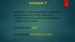 Schedule Y
Schedule Y is law established under Drug
and Cosmetic Act,1945 enforced by
CDSCO to be followed when conducting
Clinical Trial in India.
Enforced since 1988
Amended on 2005,2009 and 2011.
5
 