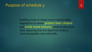Purpose of schedule y 6
Enabling India to adopt more sophisticated
regulations to better protect their citizens
and invite more industry, while at the same
time ensuring that the data from India is
more acceptable internationally .
 