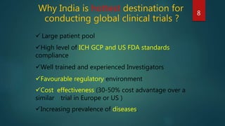 Why India is hottest destination for
conducting global clinical trials ?
8
 Large patient pool
High level of ICH GCP and US FDA standards
compliance
Well trained and experienced Investigators
Favourable regulatory environment
Cost effectiveness (30-50% cost advantage over a
similar trial in Europe or US )
Increasing prevalence of diseases.
 