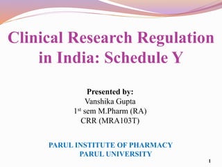 Clinical Research Regulation
in India: Schedule Y
Presented by:
Vanshika Gupta
1st sem M.Pharm (RA)
CRR (MRA103T)
1
PARUL INSTITUTE OF PHARMACY
PARUL UNIVERSITY
 