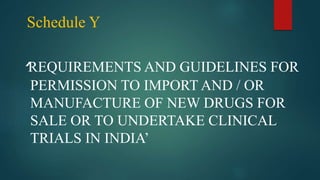 ‘REQUIREMENTS AND GUIDELINES FOR
PERMISSION TO IMPORT AND / OR
MANUFACTURE OF NEW DRUGS FOR
SALE OR TO UNDERTAKE CLINICAL
TRIALS IN INDIA’
Schedule Y
 