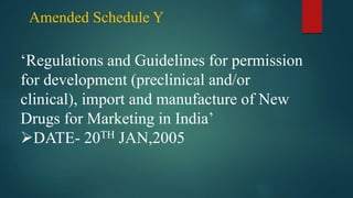 Amended Schedule Y
‘Regulations and Guidelines for permission
for development (preclinical and/or
clinical), import and manufacture of New
Drugs for Marketing in India’
DATE- 20TH JAN,2005
 