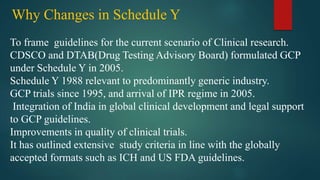 Why Changes in Schedule Y
To frame guidelines for the current scenario of Clinical research.
CDSCO and DTAB(Drug Testing Advisory Board) formulated GCP
under Schedule Y in 2005.
Schedule Y 1988 relevant to predominantly generic industry.
GCP trials since 1995, and arrival of IPR regime in 2005.
Integration of India in global clinical development and legal support
to GCP guidelines.
Improvements in quality of clinical trials.
It has outlined extensive study criteria in line with the globally
accepted formats such as ICH and US FDA guidelines.
 