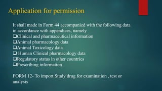 Application for permission
It shall made in Form 44 accompanied with the following data
in accordance with appendices, namely
Clinical and pharmaceutical information
Animal pharmacology data
Animal Toxicology data
 Human Clinical pharmacology data
Regulatory status in other countries
Prescribing information
FORM 12- To import Study drug for examination , test or
analysis
 