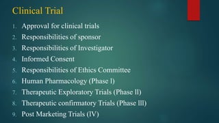 Clinical Trial
1. Approval for clinical trials
2. Responsibilities of sponsor
3. Responsibilities of Investigator
4. Informed Consent
5. Responsibilities of Ethics Committee
6. Human Pharmacology (Phase l)
7. Therapeutic Exploratory Trials (Phase ll)
8. Therapeutic confirmatory Trials (Phase lll)
9. Post Marketing Trials (lV)
 