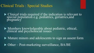 Clinical Trials : Special Studies
 Clinical trials required if the indication is relevant to
special population e.g. pediatrics, geriatrics,and
pregnancy
 Members knowledgeable about pediatric, ethical,
clinical and psychosocial issues
 Mature minors and adolescents to sign an assent form
 Other – Post-marketing surveillance, BA/BE
 