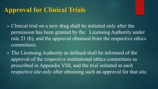 Approval for Clinical Trials
 Clinical trial on a new drug shall be initiated only after the
permission has been granted by the Licensing Authority under
rule 21 (b), and the approval obtained from the respective ethics
committees.
 The Licensing Authority as defined shall be informed of the
approval of the respective institutional ethics committees as
prescribed in Appendix VIII, and the trial initiated at each
respective site only after obtaining such an approval for that site.
 