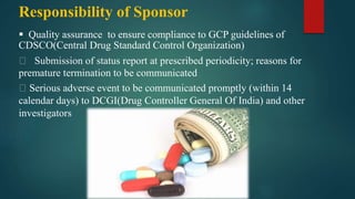 Responsibility of Sponsor
 Quality assurance to ensure compliance to GCP guidelines of
CDSCO(Central Drug Standard Control Organization)
Submission of status report at prescribed periodicity; reasons for
premature termination to be communicated
Serious adverse event to be communicated promptly (within 14
calendar days) to DCGI(Drug Controller General Of India) and other
investigators
 