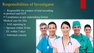 Responsibilities of Investigator
Responsible for conduct of trial according
to protocol and GCP
 Compliance as per undertaking format
Medical care for AEs
SAE reporting to
Sponsor within 24 hrs
EC within 7 days
Informed consent
 