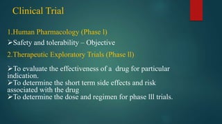1.Human Pharmacology (Phase l)
Safety and tolerability – Objective
2.Therapeutic Exploratory Trials (Phase ll)
To evaluate the effectiveness of a drug for particular
indication.
To determine the short term side effects and risk
associated with the drug
To determine the dose and regimen for phase lll trials.
Clinical Trial
 