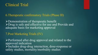 Clinical Trial
6.Therapeutic confirmatory Trials (Phase lll)
Demonstration of therapeutic benefit
Drug is safe and effective for use and Provide and
adequate basis for marketing approval
7.Post Marketing Trials (lV)
Performed after drug approval and related to the
approved indication
Includes drug-drug interaction, dose-response or
safety studies, mortality/morbidity studies
 