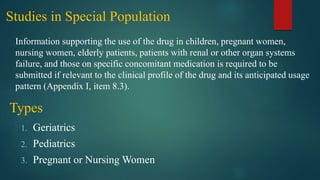 Studies in Special Population
Information supporting the use of the drug in children, pregnant women,
nursing women, elderly patients, patients with renal or other organ systems
failure, and those on specific concomitant medication is required to be
submitted if relevant to the clinical profile of the drug and its anticipated usage
pattern (Appendix I, item 8.3).
Types
1. Geriatrics
2. Pediatrics
3. Pregnant or Nursing Women
 