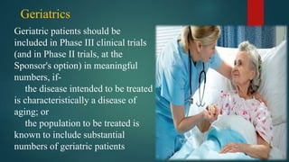 Geriatrics
Geriatric patients should be
included in Phase III clinical trials
(and in Phase II trials, at the
Sponsor's option) in meaningful
numbers, if-
the disease intended to be treated
is characteristically a disease of
aging; or
the population to be treated is
known to include substantial
numbers of geriatric patients
 