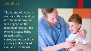 Pediatrics
The timing of pediatric
studies in the new drug
development program
will depend on the
medicinal product, the
type of disease being
treated, safety
considerations, and the
efficacy and safety of
available treatments.
 