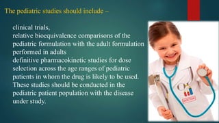 The pediatric studies should include –
clinical trials,
relative bioequivalence comparisons of the
pediatric formulation with the adult formulation
performed in adults
definitive pharmacokinetic studies for dose
selection across the age ranges of pediatric
patients in whom the drug is likely to be used.
These studies should be conducted in the
pediatric patient population with the disease
under study.
 