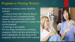 Pregnant or Nursing Women
Pregnant or nursing women should be
included
in clinical trials only when the drug is
intended for use by pregnant/nursing
women or fetuses/nursing infants and
where the data generated from women who
are not pregnant
or nursing, is not suitable.
For new drugs intended for use during
pregnancy, follow-up data (pertaining to a
period appropriate for that drug) on the
pregnancy, fetus and child will be required
 
