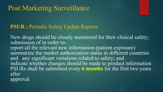 Post Marketing Surveillance
PSUR : Periodic Safety Update Reports
New drugs should be closely monitored for their clinical safety;
submission of in order to-
report all the relevant new information (patient exposure)
summarize the market authorization status in different countries
and any significant variations related to safety; and
indicate whether changes should be made to product information
PSURs shall be submitted every 6 months for the first two years
after
approval
 