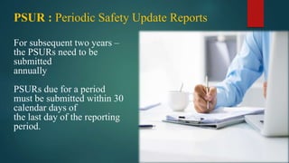 For subsequent two years –
the PSURs need to be
submitted
annually
PSURs due for a period
must be submitted within 30
calendar days of
the last day of the reporting
period.
PSUR : Periodic Safety Update Reports
 