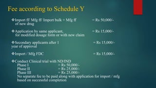Fee according to Schedule Y
Import ff/ Mfg ff/ Import bulk + Mfg ff = Rs 50,000/-
of new drug
Application by same applicant, = Rs 15,000/-
for modified dosage form or with new claim
Secondary applicants after 1 = Rs 15,000/-
year of approval
Import / Mfg FDC = Rs 15,000/-
Conduct Clinical trial with ND/IND
Phase I = Rs 50,000/-
Phase II = Rs 25,000/-
Phase III = Rs 25,000/-
No separate fee to be paid along with application for import / mfg
based on successful completion
 