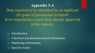 Appendix I-A
Data required to be submitted by an applicant
for grant of permission to import
&/or manufacture a new drug already approved
in the country.
a) Introduction
b) Chemical and pharmaceutical information
c) Marketing information
d) Special studies
 